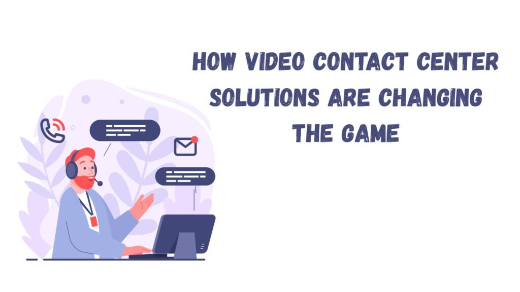 How Video Contact Center Solutions Are Changing the Game