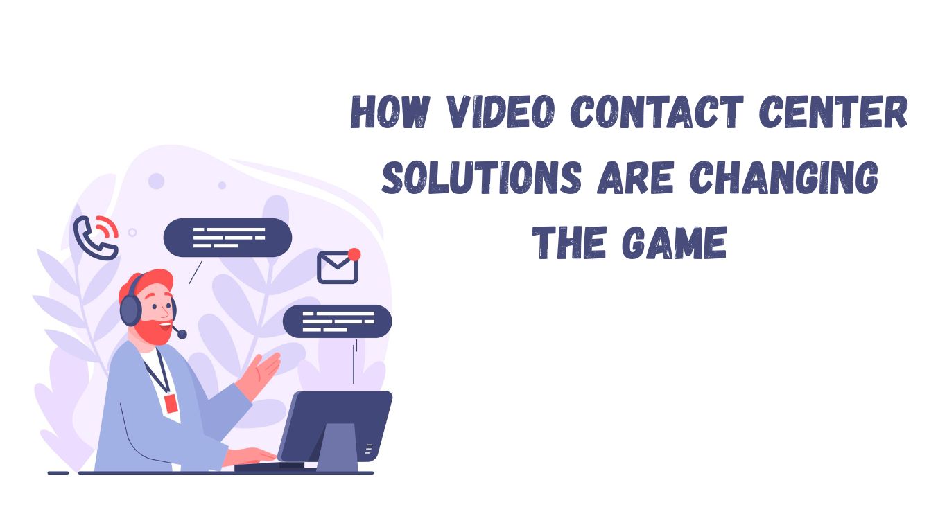 How Video Contact Center Solutions Are Changing the Game